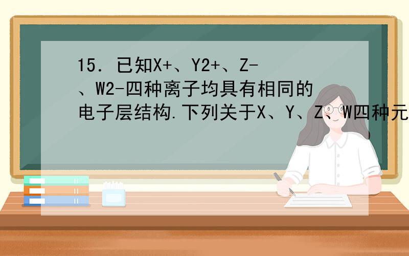 15．已知X+、Y2+、Z-、W2-四种离子均具有相同的电子层结构.下列关于X、Y、Z、W四种元素的描述,不正确A．离子半径：W2->Z->X+>Y2+ B．原子序数：Y>X>Z>WC．原子最外层电子数：Y>X>Z>W D．金属性：X>Y