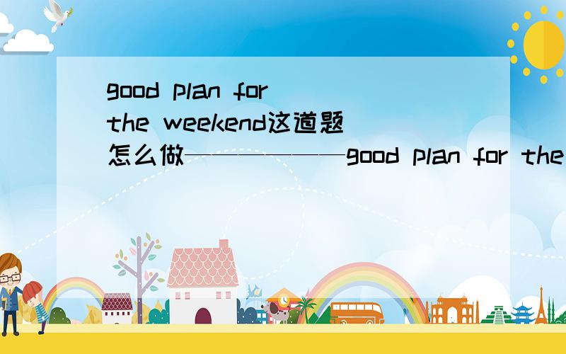good plan for the weekend这道题怎么做——————good plan for the weekend 前面的是填空