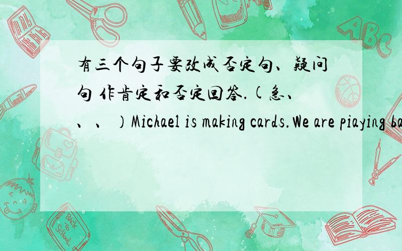 有三个句子要改成否定句、疑问句 作肯定和否定回答.(急、、、）Michael is making cards.We are piaying basketball.She is singing songs.