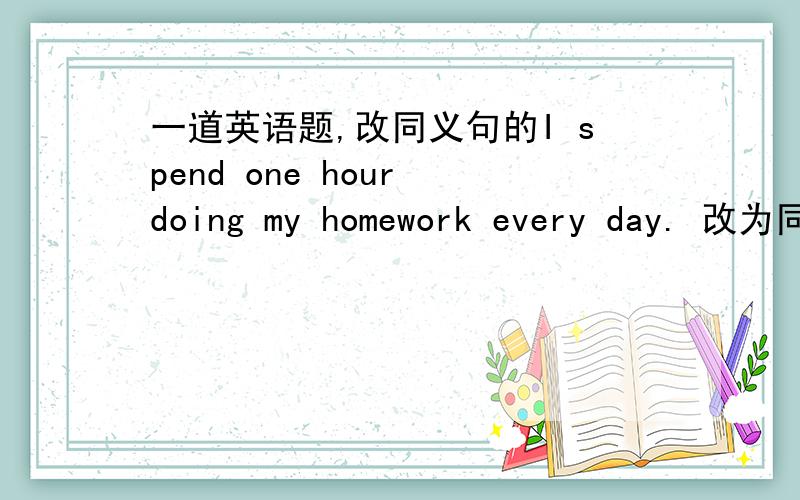 一道英语题,改同义句的I spend one hour doing my homework every day. 改为同义句It（）（）one hour()()my homework every day.