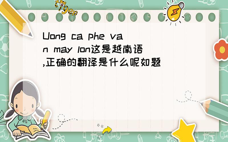 Uong ca phe van may lon这是越南语,正确的翻译是什么呢如题