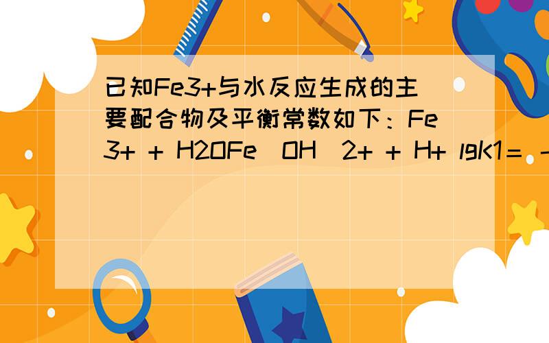 已知Fe3+与水反应生成的主要配合物及平衡常数如下：Fe3+ + H2OFe(OH)2+ + H+ lgK1＝ - 2.16 Fe3+ + 2H2OFe(OH)2+ + 2H+ lgK2＝ - 6.74 Fe(OH)3(s) Fe3+ + 3OH- lgKso＝ - 38 Fe3+ + 4H2OFe(OH)4- + 4H+ lgK4＝ - 23 2Fe3+ + 2H2OFe2(OH)24+ +