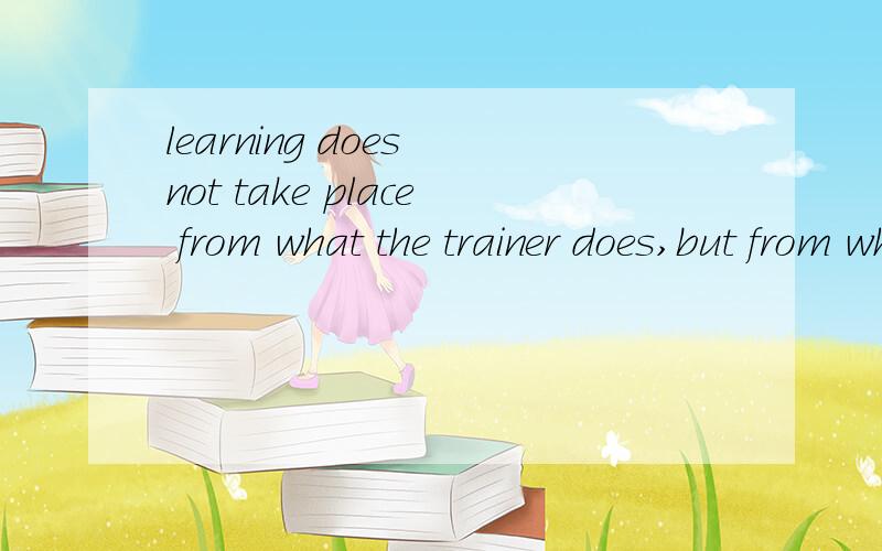 learning does not take place from what the trainer does,but from what the learner does
