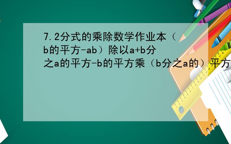 7.2分式的乘除数学作业本（b的平方-ab）除以a+b分之a的平方-b的平方乘（b分之a的）平方