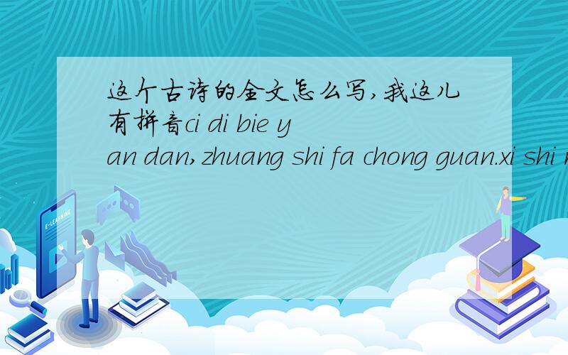 这个古诗的全文怎么写,我这儿有拼音ci di bie yan dan,zhuang shi fa chong guan.xi shi ren yi mo,jin ri shui you han.