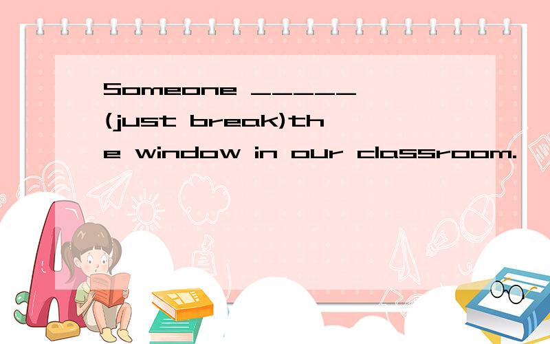 Someone _____ (just break)the window in our classroom.