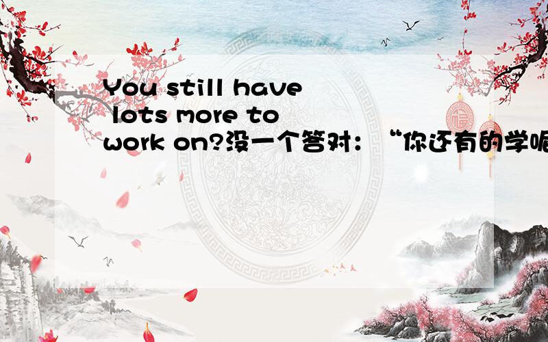 You still have lots more to work on?没一个答对：“你还有的学呢”