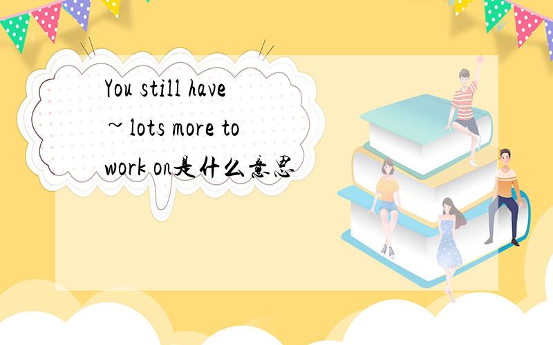 You still have~lots more to work on是什么意思