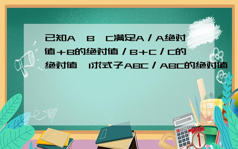 已知A,B,C满足A／A绝对值＋B的绝对值／B＋C／C的绝对值≡1求式子ABC／ABC的绝对值÷（BC／AB的绝对值×AC没打好，已知A,B,C满足式子a／a的绝对值＋b的绝对值／b＋c／c绝对值≡1求式子adc／abc的绝