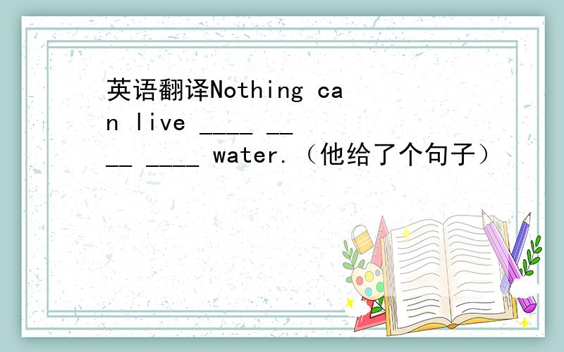 英语翻译Nothing can live ____ ____ ____ water.（他给了个句子）