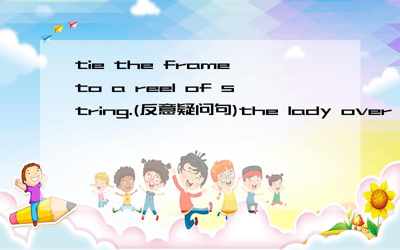 tie the frame to a reel of string.(反意疑问句)the lady over there is our Chinese teacher.(改为一般疑问句）（——）lady is your Chinese teacher?