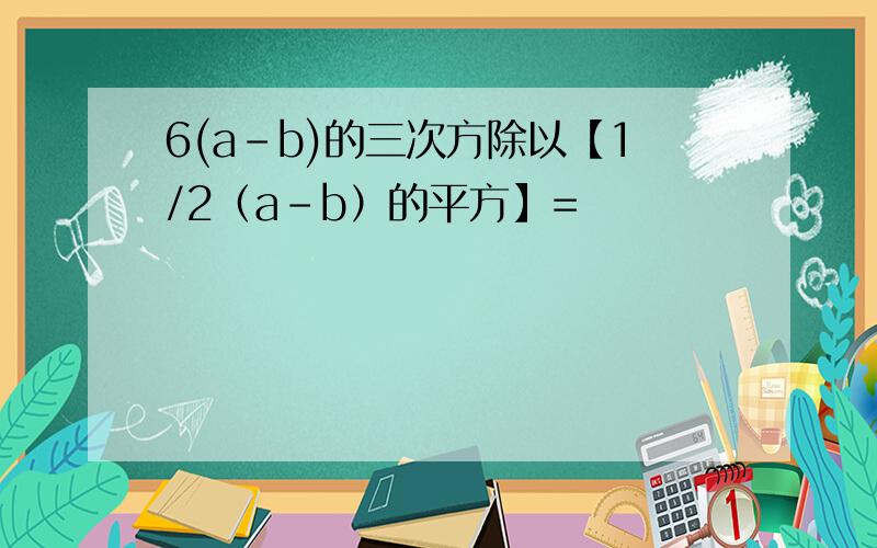 6(a-b)的三次方除以【1/2（a-b）的平方】=