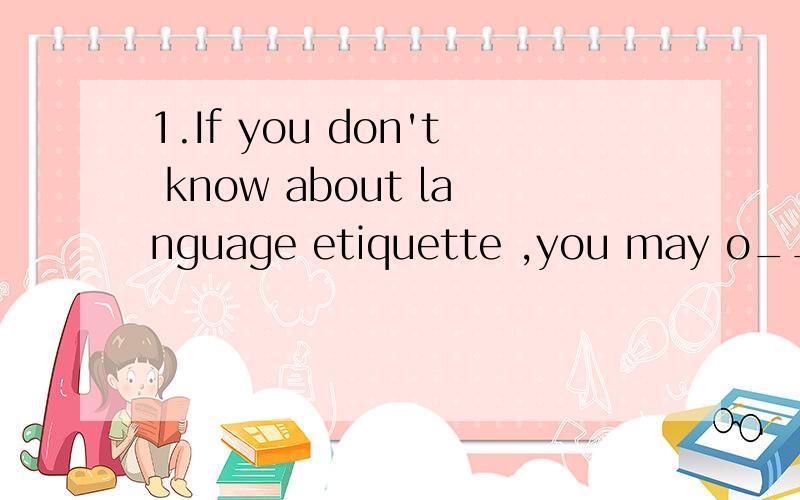 1.If you don't know about language etiquette ,you may o_____ others.2.____ for information or help is a very ____ and necessary activty.i