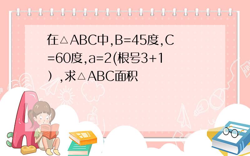 在△ABC中,B=45度,C=60度,a=2(根号3+1）,求△ABC面积