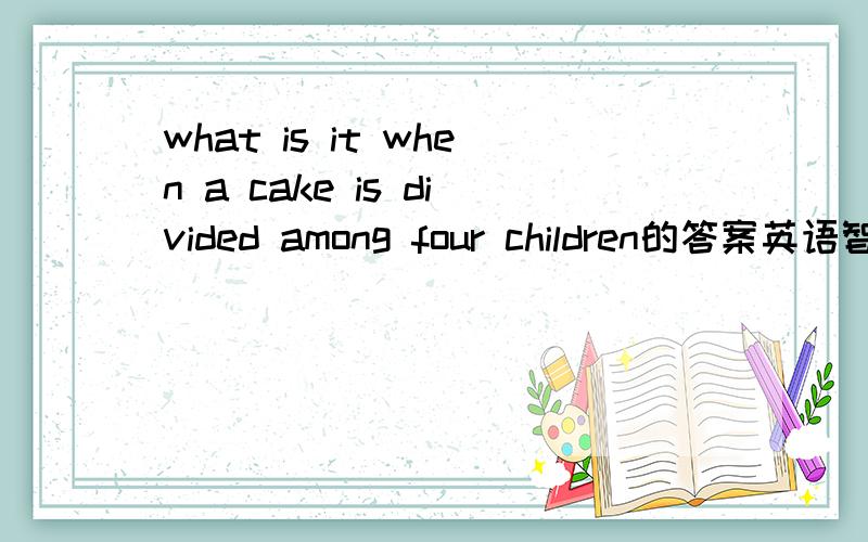 what is it when a cake is divided among four children的答案英语智力题~~各位帮忙一下啊~~