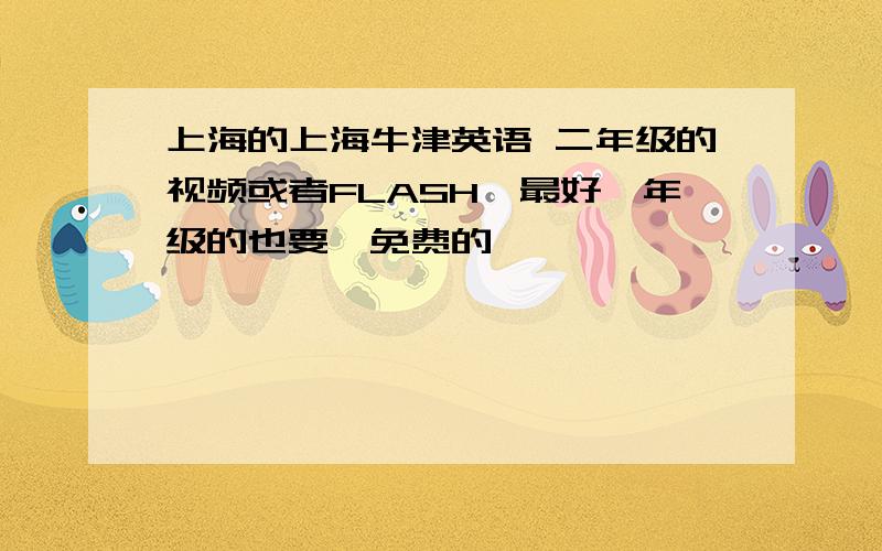 上海的上海牛津英语 二年级的视频或者FLASH,最好一年级的也要,免费的