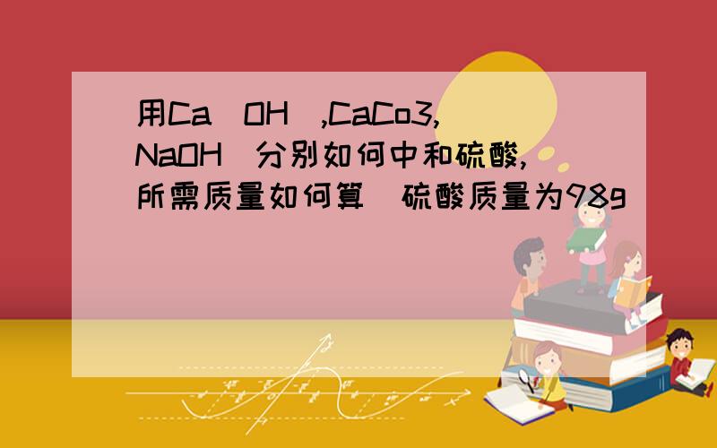 用Ca(OH),CaCo3,NaOH)分别如何中和硫酸,所需质量如何算（硫酸质量为98g）