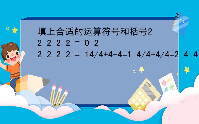 填上合适的运算符号和括号2 2 2 2 2 = 0 2 2 2 2 2 = 14/4+4-4=1 4/4+4/4=2 4 4 4 4=3 4 4 4 4=44 4 4 4=5 4 4 4 4=6 4 4 4 4=7 4 4 4 4=84 4 4 4=9 4 4 4 4=10