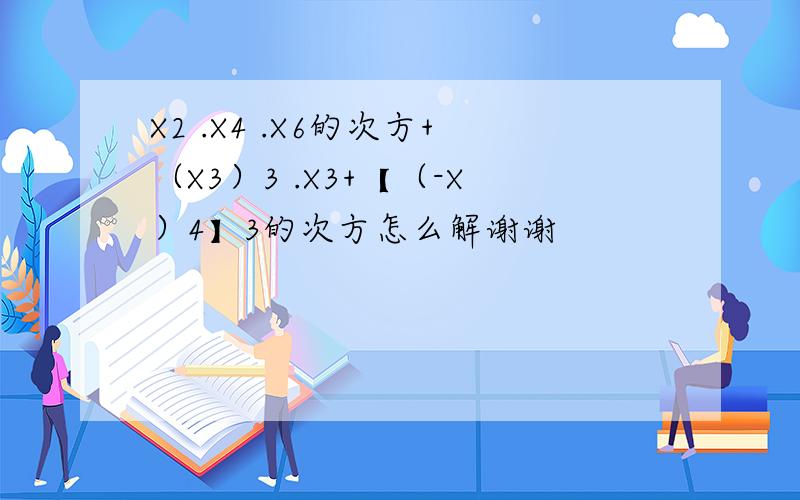 X2 .X4 .X6的次方+（X3）3 .X3+【（-X）4】3的次方怎么解谢谢