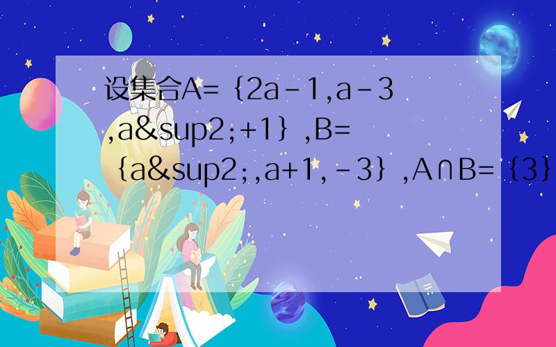 设集合A=｛2a-1,a-3,a²+1｝,B=｛a²,a+1,-3｝,A∩B=｛3｝,求实数a值及集合A、B.只写答案即可