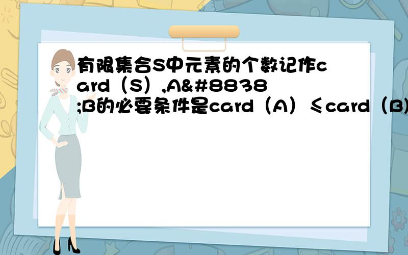 有限集合S中元素的个数记作card（S）,A⊆B的必要条件是card（A）≤card（B)为什么是真命题card（A）≤card（B)可以推出A⊆B 我认为不正确card（S）不是表示元素个数吗?A=｛0.1.｝B=｛5.6.7｝它