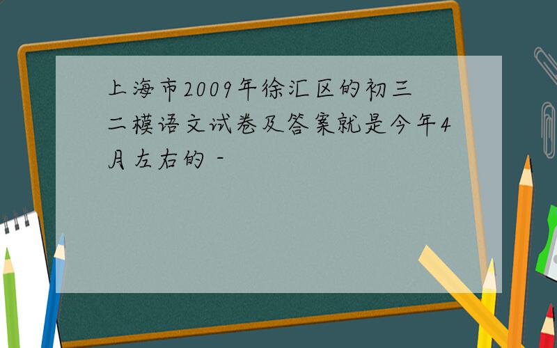 上海市2009年徐汇区的初三二模语文试卷及答案就是今年4月左右的 -