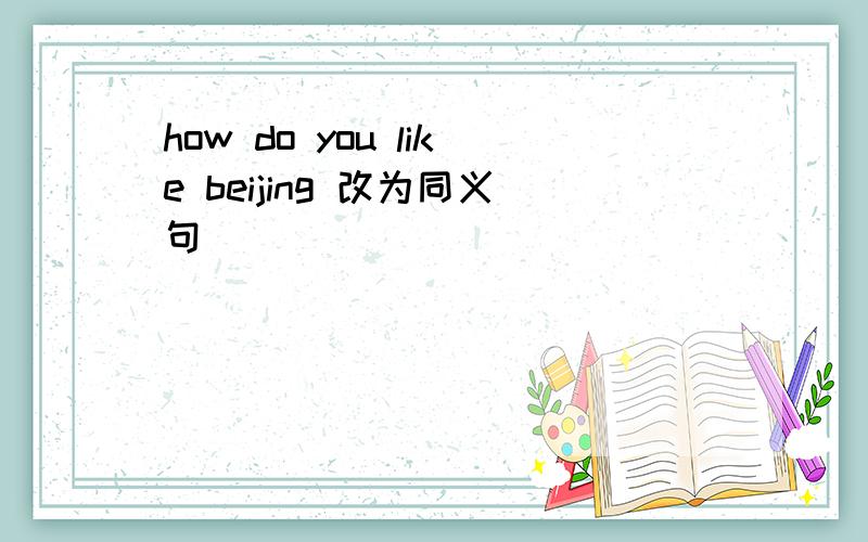 how do you like beijing 改为同义句