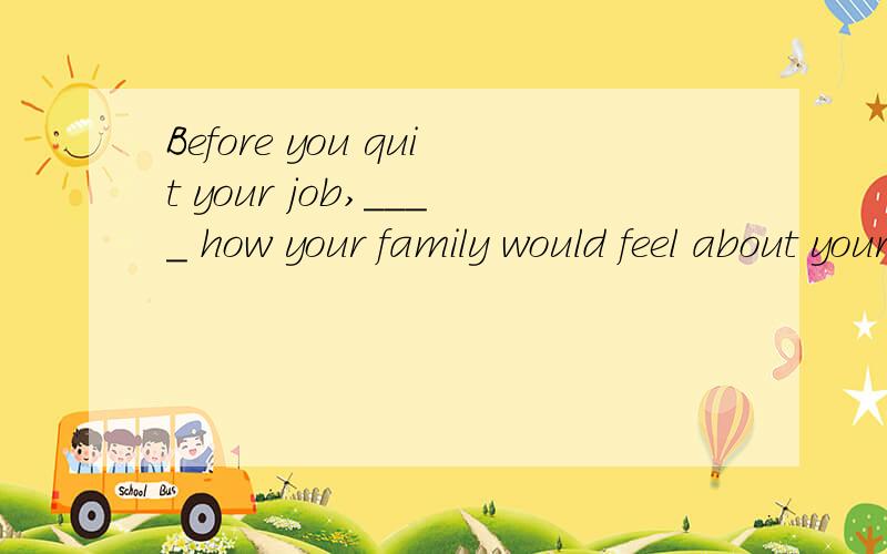 Before you quit your job,____ how your family would feel about your decision.A.consider B.considering C.to consider D.considered这是考得什么知识点呢?