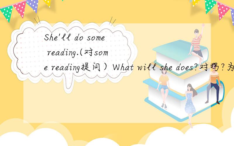 She'll do some reading.(对some reading提问）What will she does?对吗?为什么?为什么不用does 而要用do 呢
