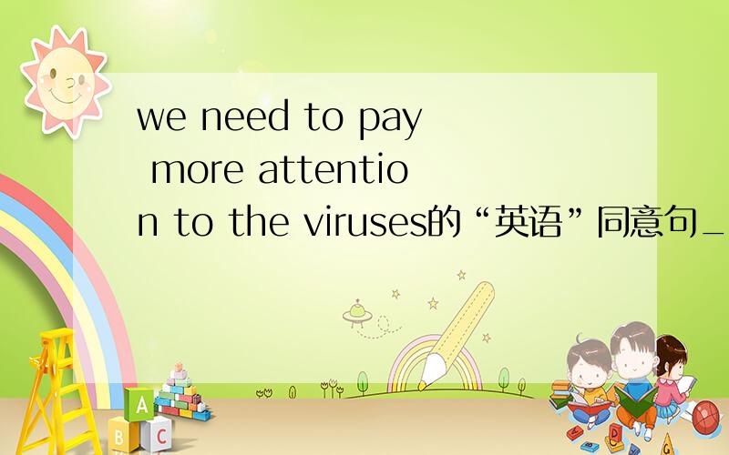we need to pay more attention to the viruses的“英语”同意句_____ ______ needs to be ______ to the viruses.