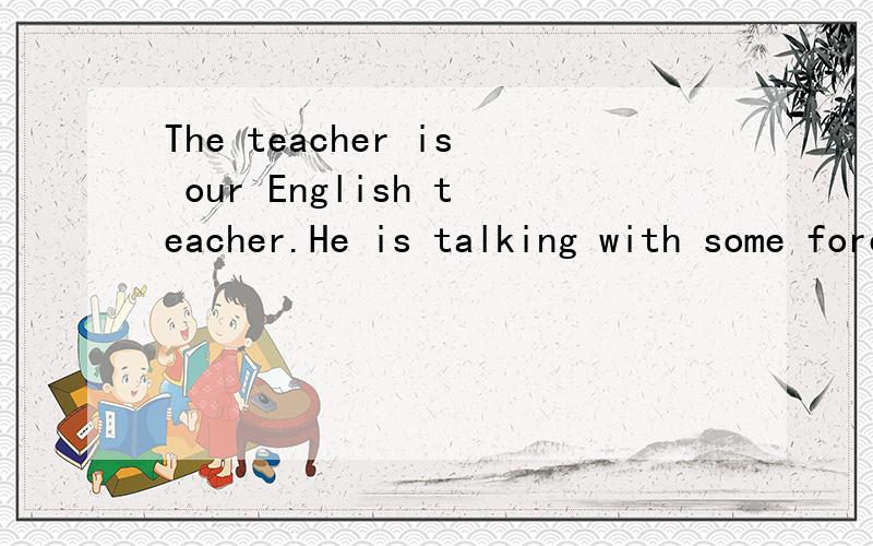 The teacher is our English teacher.He is talking with some foreigners(合并句子）The teacher ___ ___ ___ ___ some foreigners is our English teacher.