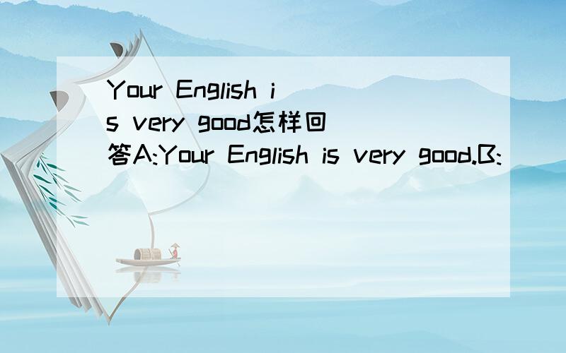 Your English is very good怎样回答A:Your English is very good.B:______
