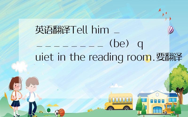英语翻译Tell him _________（be） quiet in the reading room.要翻译