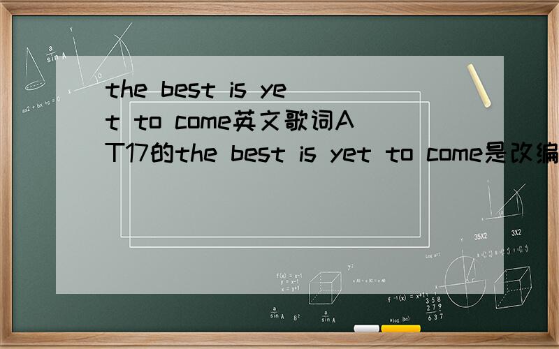 the best is yet to come英文歌词AT17的the best is yet to come是改编谁的英文歌?告诉我原唱和歌词
