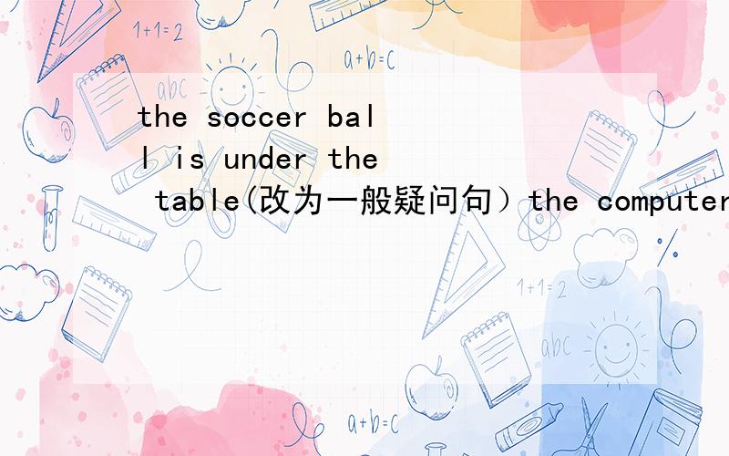 the soccer ball is under the table(改为一般疑问句）the computer is on the table(对划线部分提问）on the table my book is on the desk my school bay is uncle the desk(用and连接两个句子 her radil is in the bookcase(改为一般疑