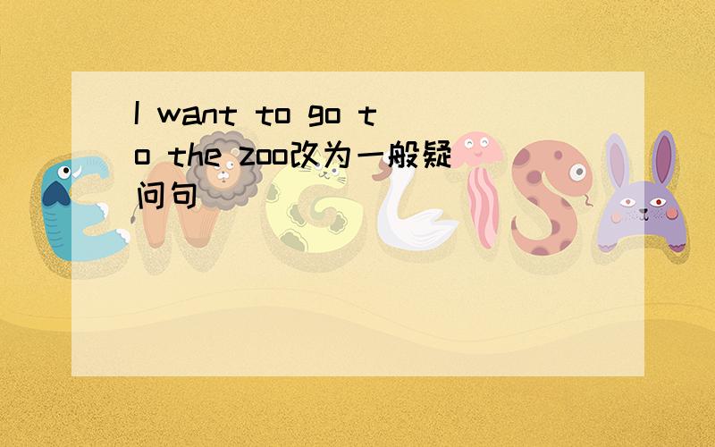 I want to go to the zoo改为一般疑问句