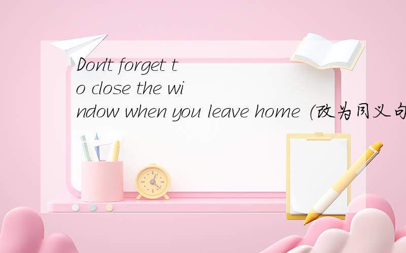 Don't forget to close the window when you leave home （改为同义句）____ _____ _____ the window when you leave home