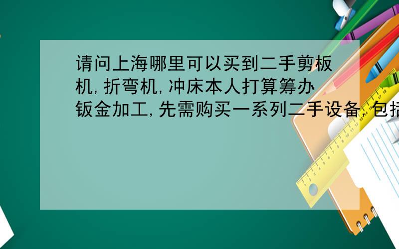 请问上海哪里可以买到二手剪板机,折弯机,冲床本人打算筹办钣金加工,先需购买一系列二手设备,包括剪板机,折弯弯机,冲床,点焊机,