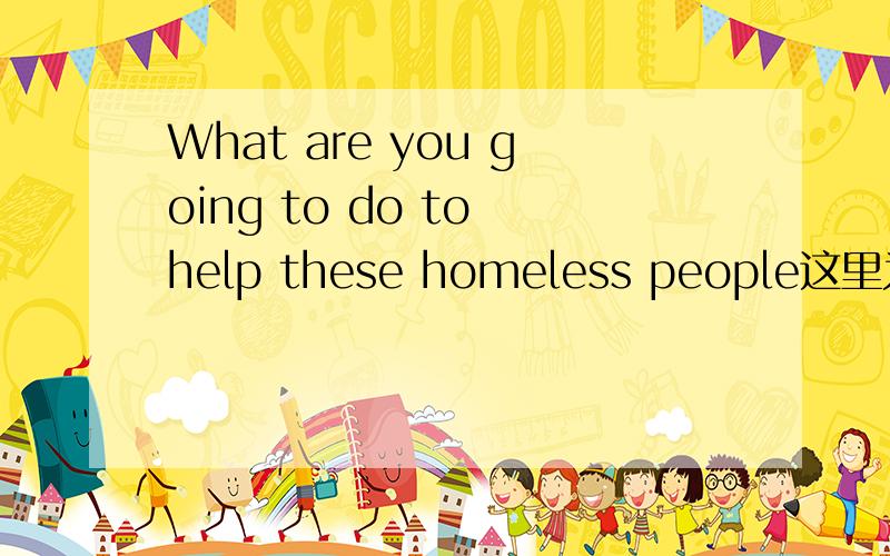 What are you going to do to help these homeless people这里为什么要用to help