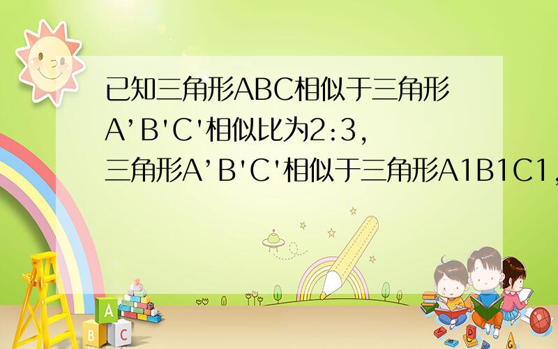 已知三角形ABC相似于三角形A’B'C'相似比为2:3,三角形A’B'C'相似于三角形A1B1C1,相似比为5：4已知三角形ABC相似于三角形A’B'C'相似比为2:3，三角形A’B'C'相似于三角形A1B1C1，相似比为5：4 求△A