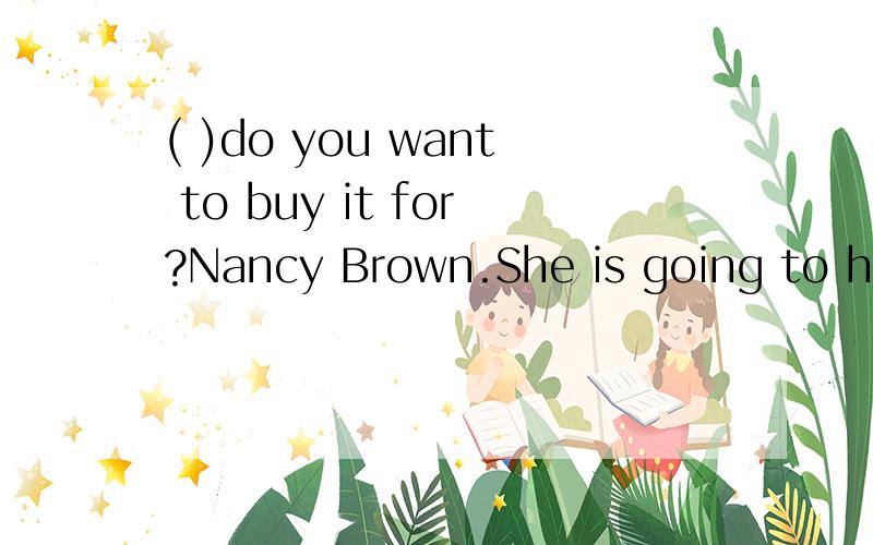 ( )do you want to buy it for?Nancy Brown.She is going to have a birthday ( )