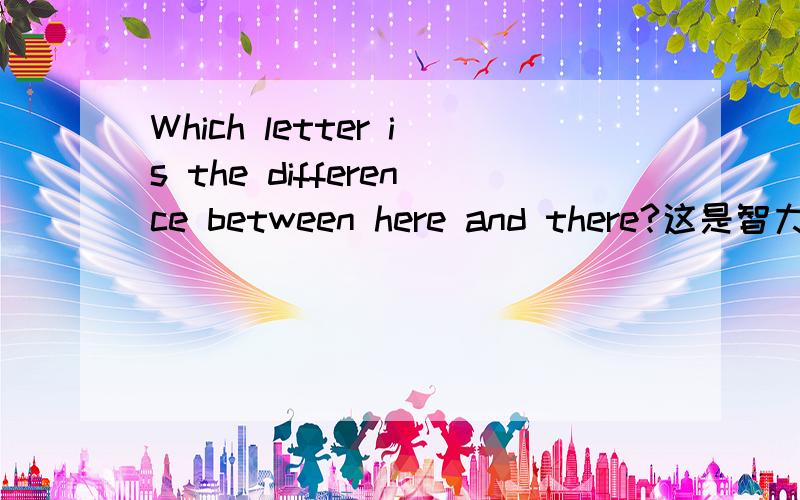 Which letter is the difference between here and there?这是智力题,要仔细思考