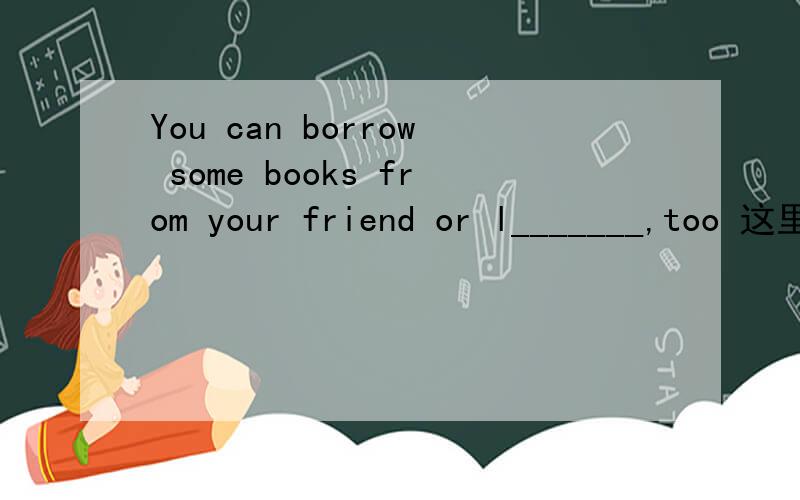You can borrow some books from your friend or l_______,too 这里写什么
