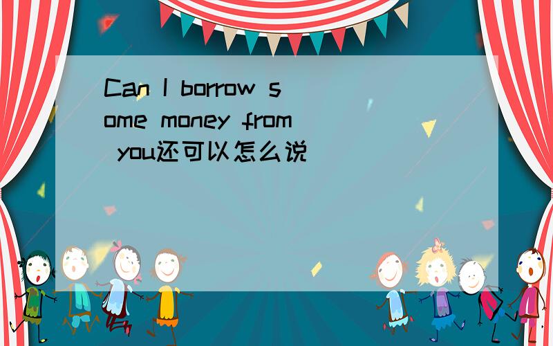 Can I borrow some money from you还可以怎么说