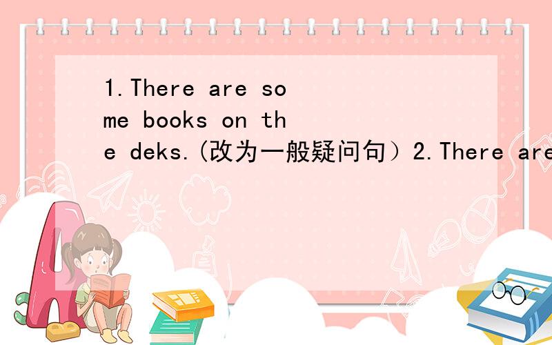 1.There are some books on the deks.(改为一般疑问句）2.There are 