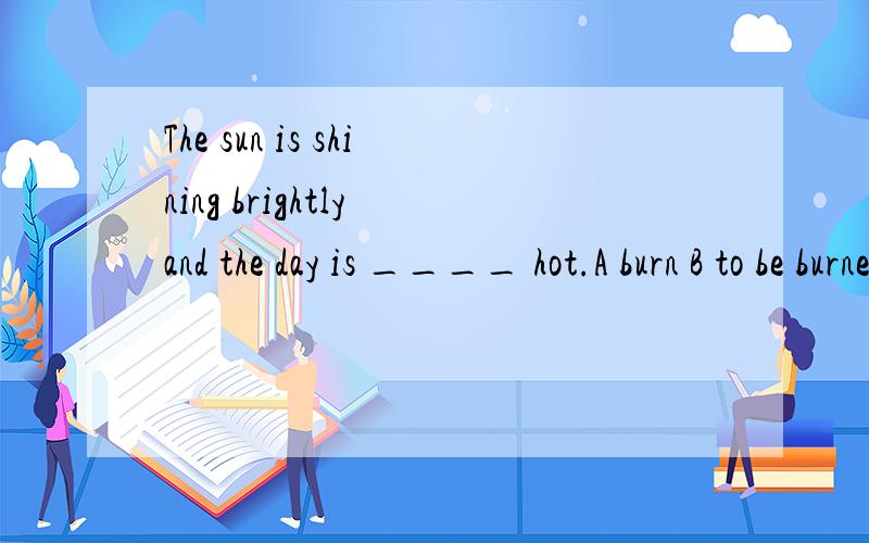 The sun is shining brightly and the day is ____ hot.A burn B to be burned C burning D burnt Key:C 我理解的意思是 太阳很亮,天都被烤热了 D