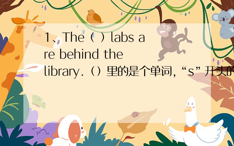 1、The（ ）labs are behind the library.（）里的是个单词,“s”开头的.2、how many students are there in class five 这个句子小弟没有忘记标点和开头大写,他就是这么写的.要用“正确的形式胡写下列句子”.