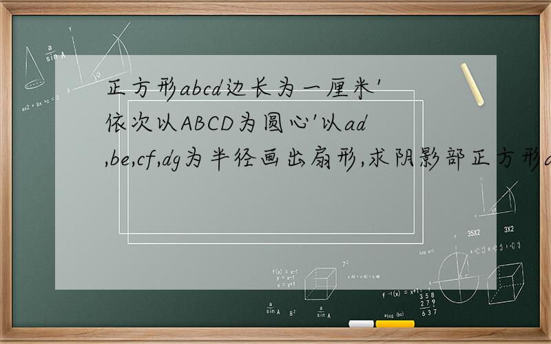 正方形abcd边长为一厘米'依次以ABCD为圆心'以ad,be,cf,dg为半径画出扇形,求阴影部正方形abcd边长为一厘米'依次以ABCD为圆心'以ad,be,cf,dg为半径画出扇形,求阴影部分面积,
