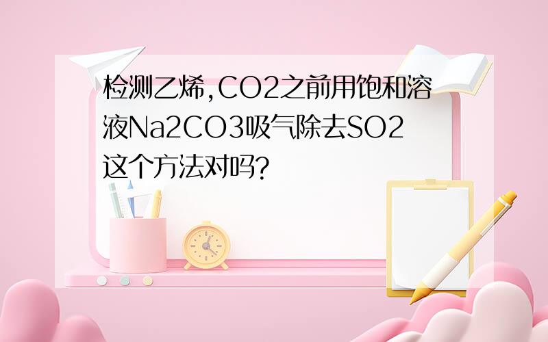 检测乙烯,CO2之前用饱和溶液Na2CO3吸气除去SO2这个方法对吗?
