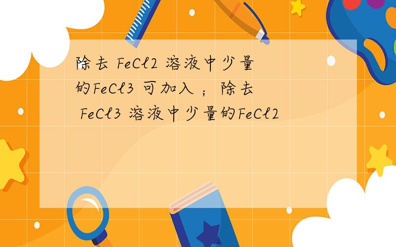 除去 FeCl2 溶液中少量的FeCl3 可加入 ；除去 FeCl3 溶液中少量的FeCl2